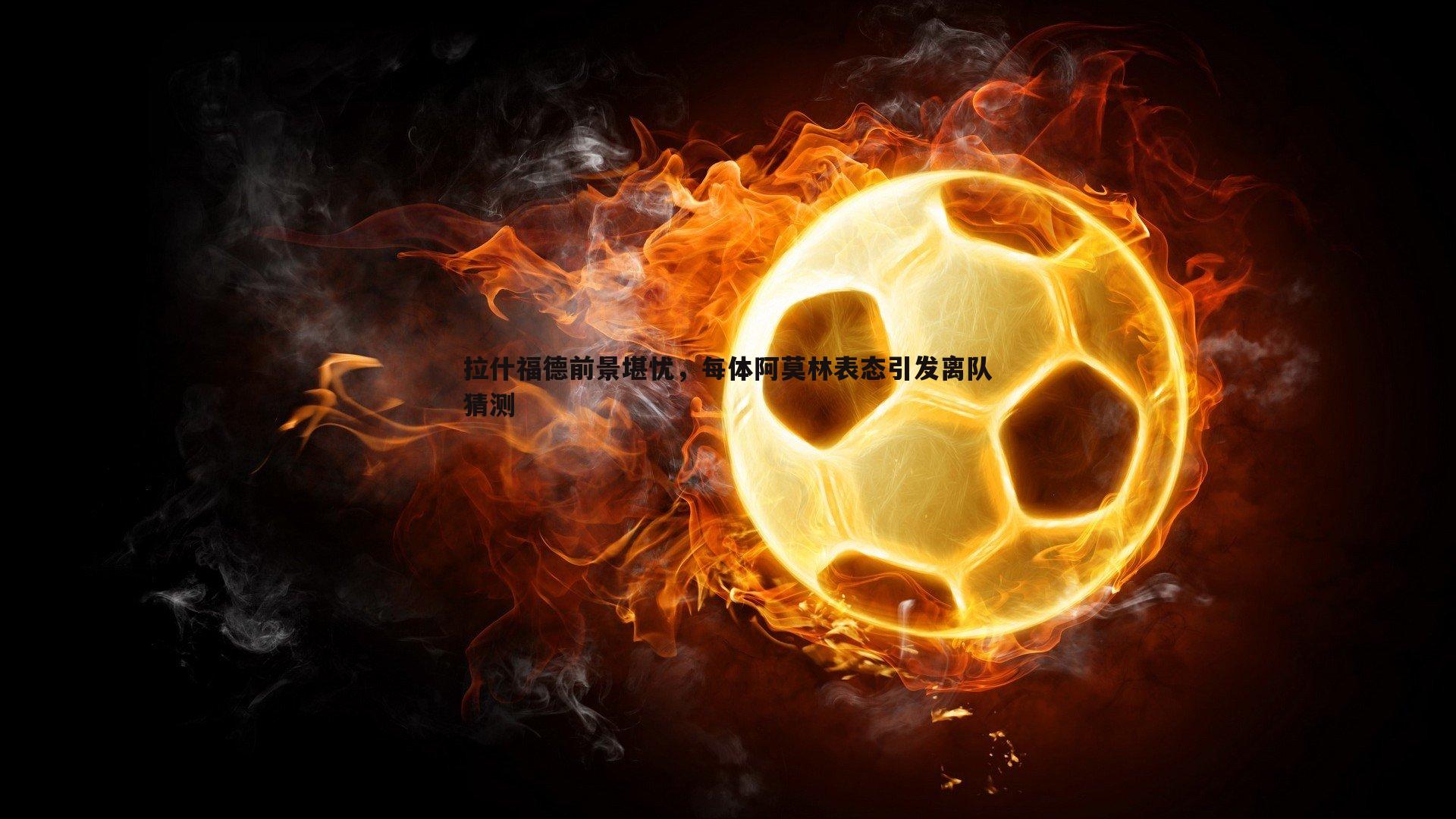 拉什福德前景堪忧，每体阿莫林表态引发离队猜测