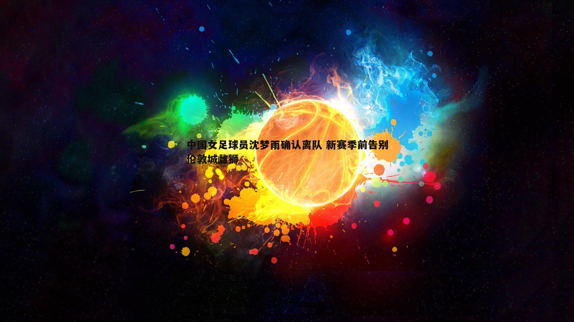 欧博官网-中国女足球员沈梦雨确认离队 新赛季前告别伦敦城雌狮